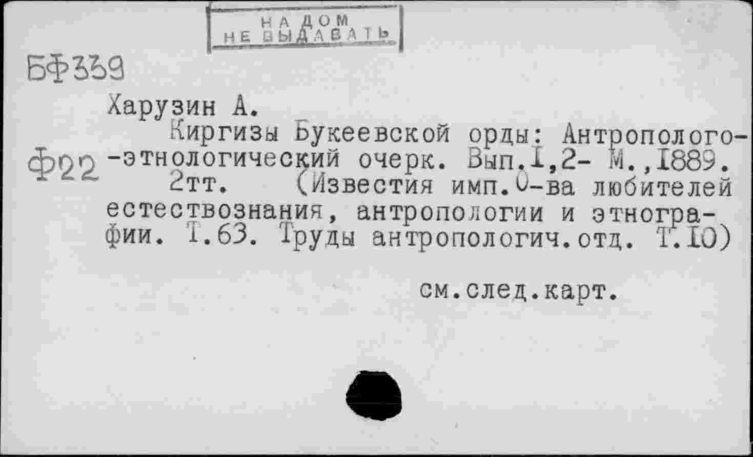 ﻿I HE ВЬІ^А°ВМА I b J
БфЬЪЗ
Харузин A.
Киргизы Ьукеевской орды: Антрополого-фпп -этнологический очерк. Вып.1,2- М.,1889.
2тт. (Известия имп.^-ва любителей естествознания, антропологии и этнографии. 1.63. Труды антропологии.отд. 1.IO)
см.след.карт.